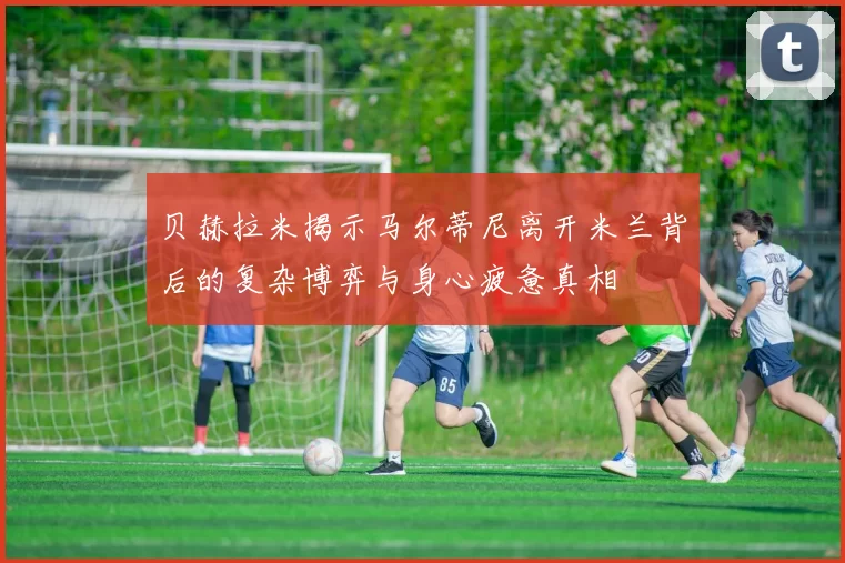 贝赫拉米揭示马尔蒂尼离开米兰背后的复杂博弈与身心疲惫真相