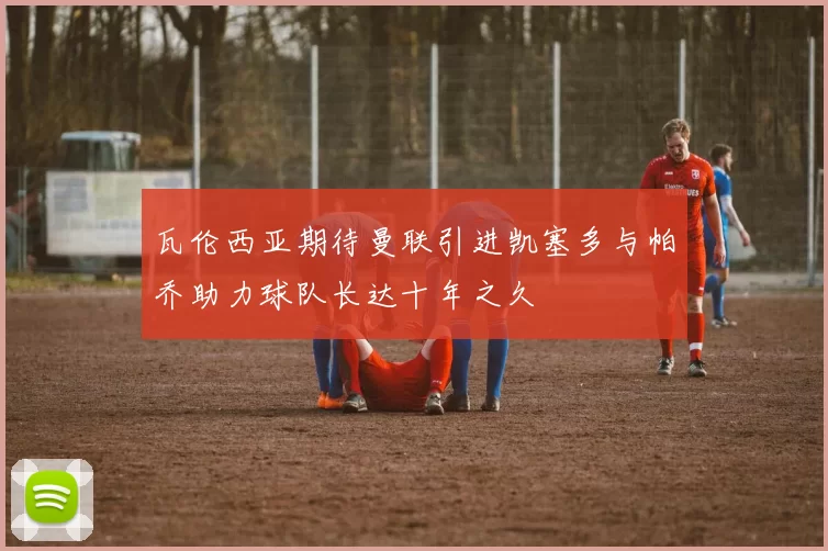 瓦伦西亚期待曼联引进凯塞多与帕乔助力球队长达十年之久