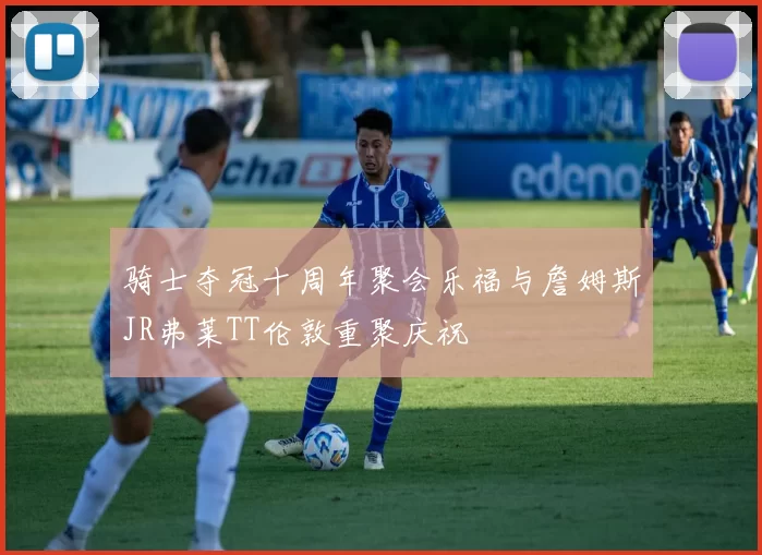 骑士夺冠十周年聚会乐福与詹姆斯JR弗莱TT伦敦重聚庆祝