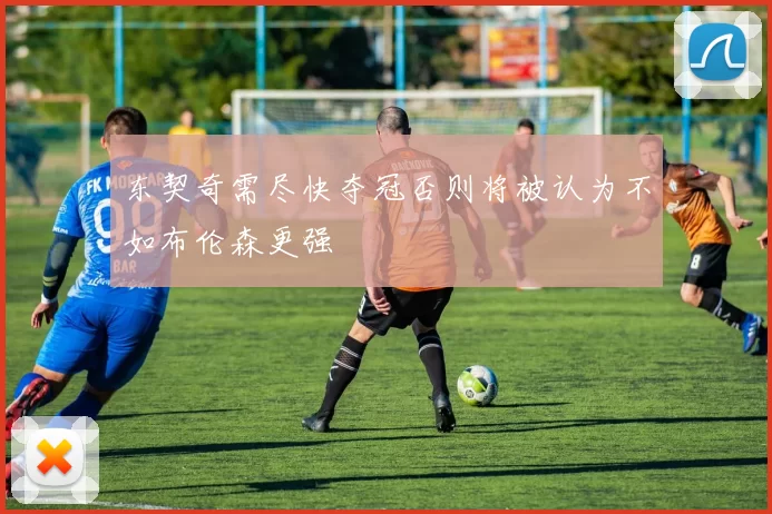 东契奇需尽快夺冠否则将被认为不如布伦森更强
