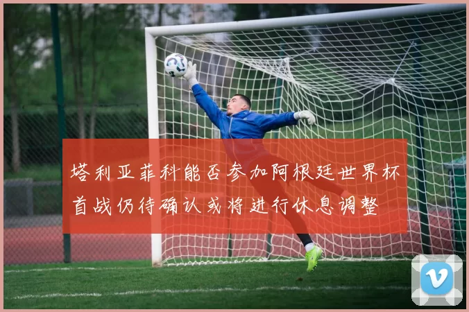 塔利亚菲科能否参加阿根廷世界杯首战仍待确认或将进行休息调整