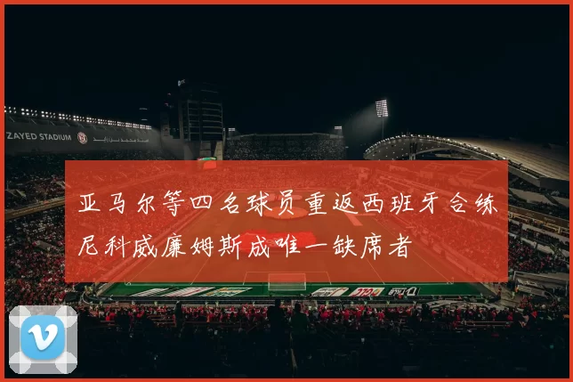 亚马尔等四名球员重返西班牙合练尼科威廉姆斯成唯一缺席者