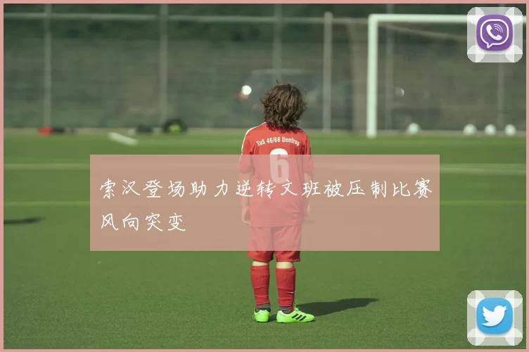 索汉登场助力逆转文班被压制比赛风向突变